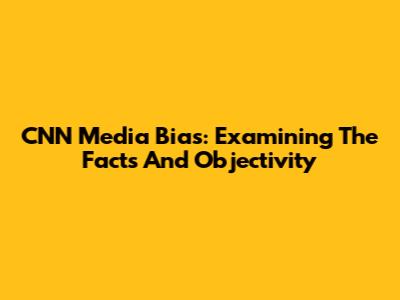 CNN Media Bias: Examining The Facts And Objectivity