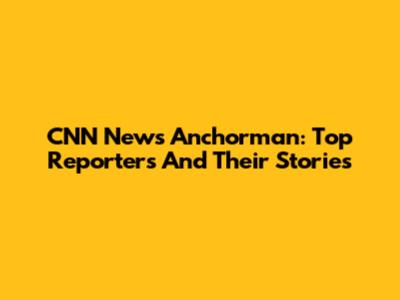 CNN News Anchorman: Top Reporters And Their Stories