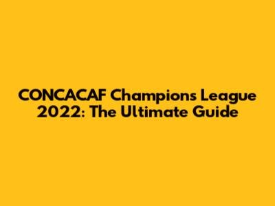 CONCACAF Champions League 2022: The Ultimate Guide
