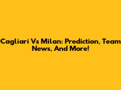 Cagliari Vs Milan: Prediction, Team News, And More!