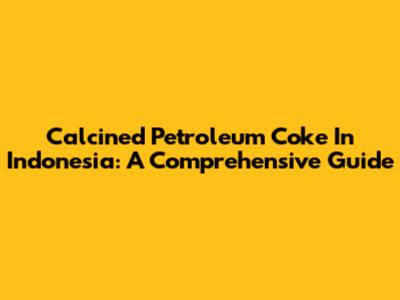 Calcined Petroleum Coke In Indonesia: A Comprehensive Guide