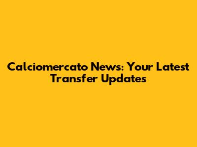 Calciomercato News: Your Latest Transfer Updates