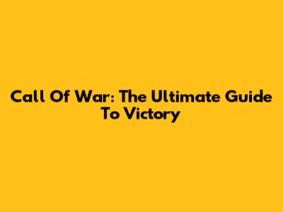 Call Of War: The Ultimate Guide To Victory