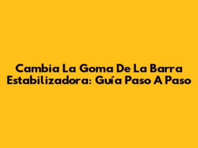 Cambia La Goma De La Barra Estabilizadora: Guía Paso A Paso
