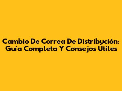 Cambio De Correa De Distribución: Guía Completa Y Consejos Útiles