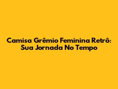 Camisa Grêmio Feminina Retrô: Sua Jornada No Tempo