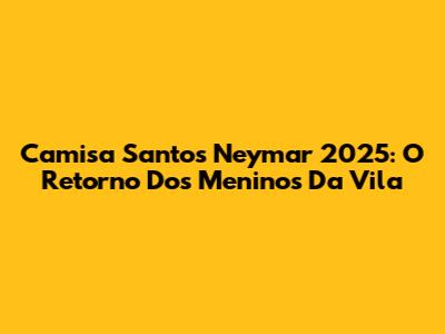 Camisa Santos Neymar 2025: O Retorno Dos Meninos Da Vila