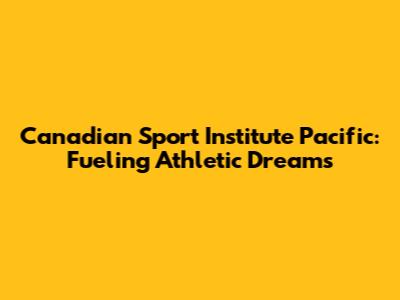 Canadian Sport Institute Pacific: Fueling Athletic Dreams