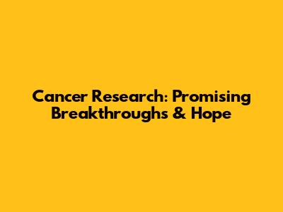 Cancer Research: Promising Breakthroughs & Hope