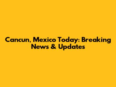 Cancun, Mexico Today: Breaking News & Updates