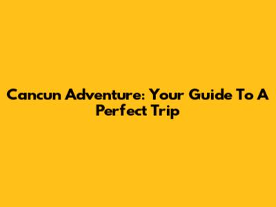 Cancun Adventure: Your Guide To A Perfect Trip
