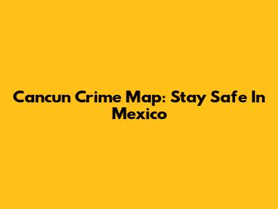 Cancun Crime Map: Stay Safe In Mexico