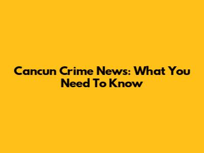 Cancun Crime News: What You Need To Know