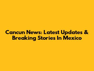 Cancun News: Latest Updates & Breaking Stories In Mexico