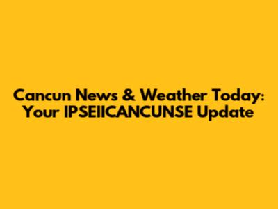 Cancun News & Weather Today: Your IPSEIICANCUNSE Update