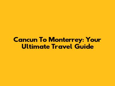 Cancun To Monterrey: Your Ultimate Travel Guide