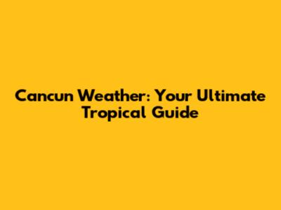 Cancun Weather: Your Ultimate Tropical Guide