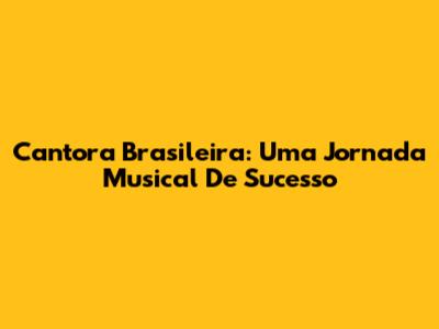 Cantora Brasileira: Uma Jornada Musical De Sucesso