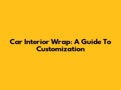 Car Interior Wrap: A Guide To Customization