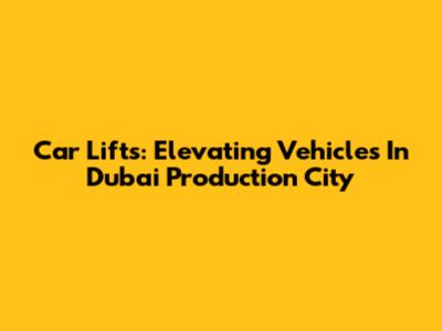 Car Lifts: Elevating Vehicles In Dubai Production City