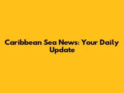 Caribbean Sea News: Your Daily Update