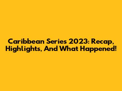 Caribbean Series 2023: Recap, Highlights, And What Happened!