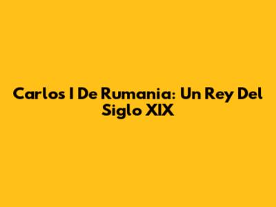 Carlos I De Rumania: Un Rey Del Siglo XIX