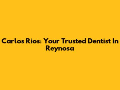 Carlos Rios: Your Trusted Dentist In Reynosa