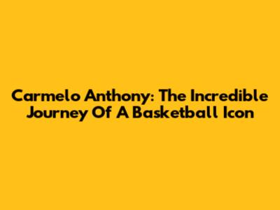 Carmelo Anthony: The Incredible Journey Of A Basketball Icon
