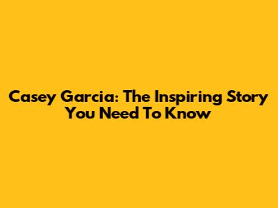 Casey Garcia: The Inspiring Story You Need To Know