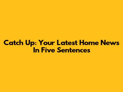Catch Up: Your Latest Home News In Five Sentences