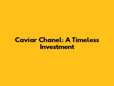 Caviar Chanel: A Timeless Investment