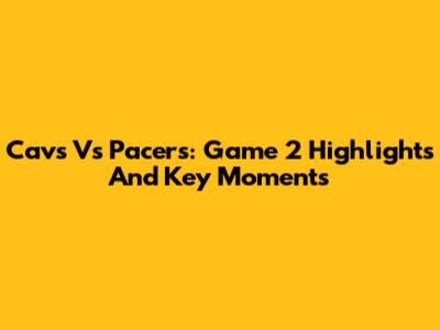 Cavs Vs Pacers: Game 2 Highlights And Key Moments