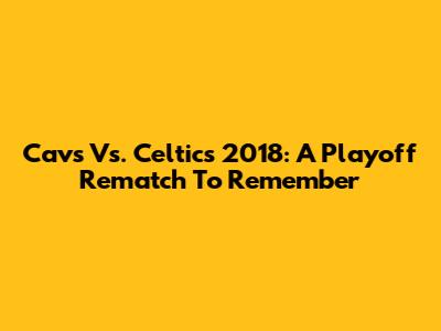 Cavs Vs. Celtics 2018: A Playoff Rematch To Remember