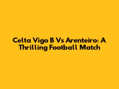 Celta Vigo B Vs Arenteiro: A Thrilling Football Match