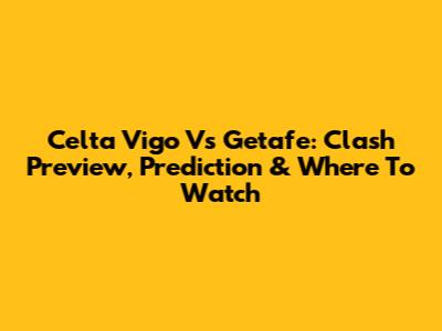 Celta Vigo Vs Getafe: Clash Preview, Prediction & Where To Watch