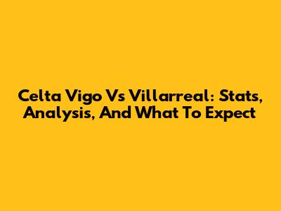 Celta Vigo Vs Villarreal: Stats, Analysis, And What To Expect
