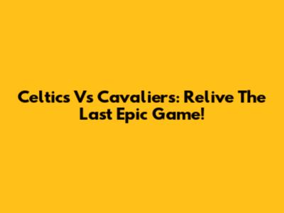 Celtics Vs Cavaliers: Relive The Last Epic Game!