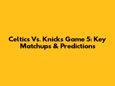 Celtics Vs. Knicks Game 5: Key Matchups & Predictions