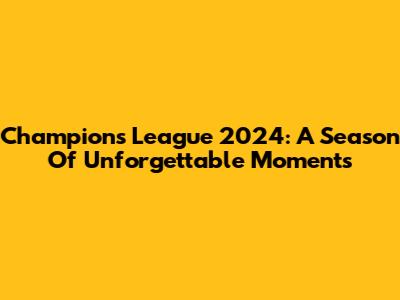 Champions League 2024: A Season Of Unforgettable Moments