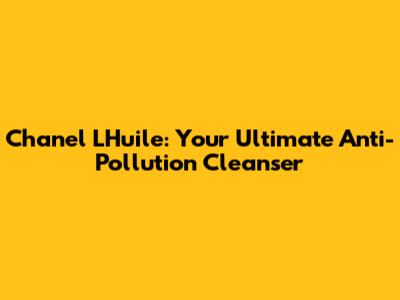 Chanel L'Huile: Your Ultimate Anti-Pollution Cleanser