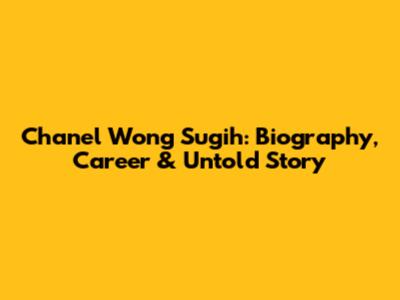 Chanel Wong Sugih: Biography, Career & Untold Story