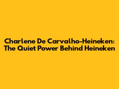 Charlene De Carvalho-Heineken: The Quiet Power Behind Heineken