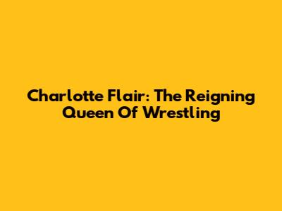 Charlotte Flair: The Reigning Queen Of Wrestling