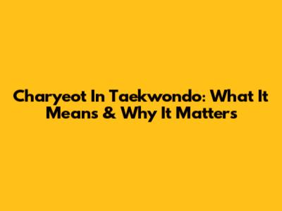 Charyeot In Taekwondo: What It Means & Why It Matters