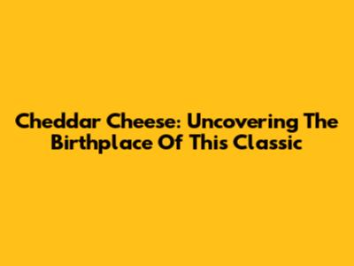 Cheddar Cheese: Uncovering The Birthplace Of This Classic