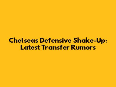 Chelsea's Defensive Shake-Up: Latest Transfer Rumors