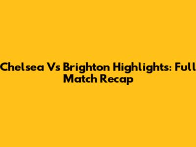 Chelsea Vs Brighton Highlights: Full Match Recap