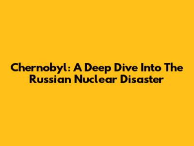 Chernobyl: A Deep Dive Into The Russian Nuclear Disaster
