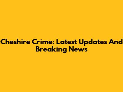 Cheshire Crime: Latest Updates And Breaking News